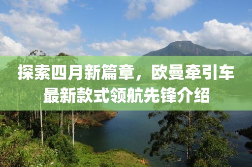 探索四月新篇章，欧曼牵引车最新款式领航先锋介绍