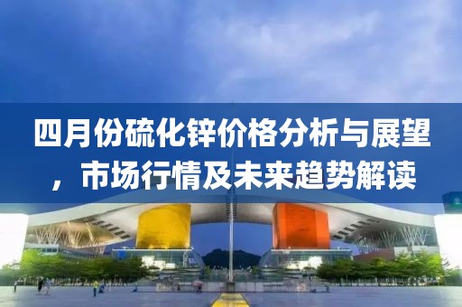 四月份硫化锌价格分析与展望，市场行情及未来趋势解读