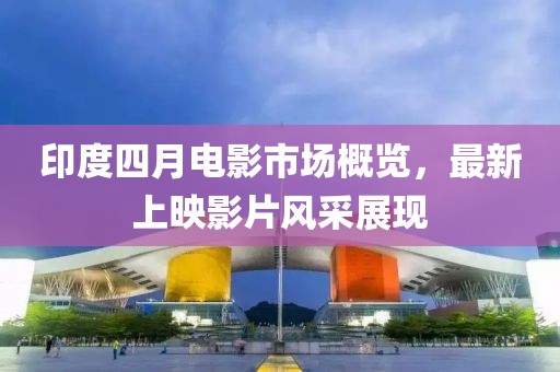 印度四月电影市场概览，最新上映影片风采展现