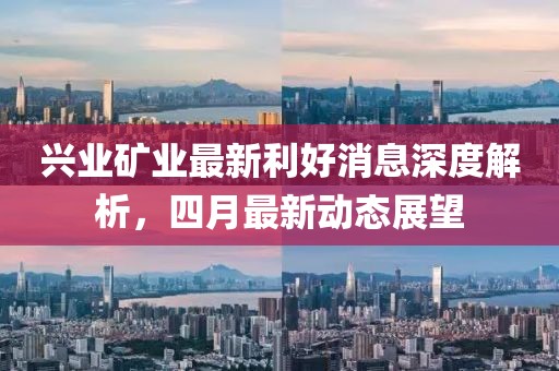 兴业矿业最新利好消息深度解析，四月最新动态展望
