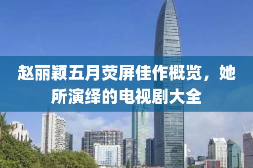 赵丽颖五月荧屏佳作概览，她所演绎的电视剧大全