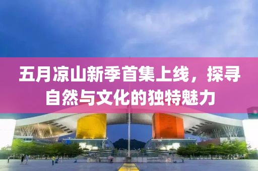 五月凉山新季首集上线，探寻自然与文化的独特魅力