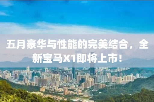 五月豪华与性能的完美结合，全新宝马X1即将上市！