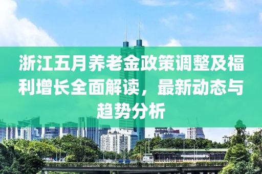 浙江五月养老金政策调整及福利增长全面解读，最新动态与趋势分析