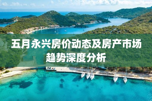五月永兴房价动态及房产市场趋势深度分析