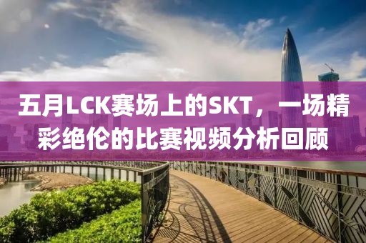 五月LCK赛场上的SKT，一场精彩绝伦的比赛视频分析回顾