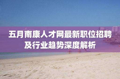 五月南康人才网最新职位招聘及行业趋势深度解析