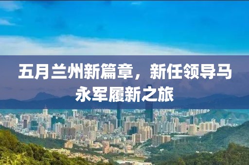 五月兰州新篇章，新任领导马永军履新之旅