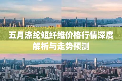 五月涤纶短纤维价格行情深度解析与走势预测