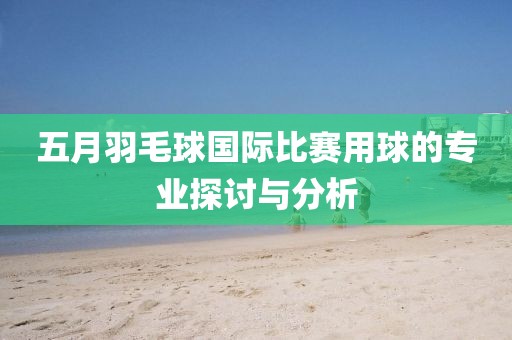 五月羽毛球国际比赛用球的专业探讨与分析