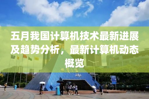 五月我国计算机技术最新进展及趋势分析，最新计算机动态概览