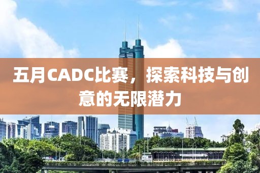 五月CADC比赛，探索科技与创意的无限潜力