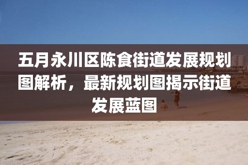 五月永川区陈食街道发展规划图解析，最新规划图揭示街道发展蓝图