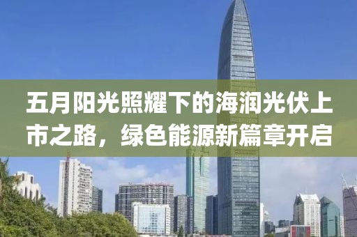 五月阳光照耀下的海润光伏上市之路，绿色能源新篇章开启