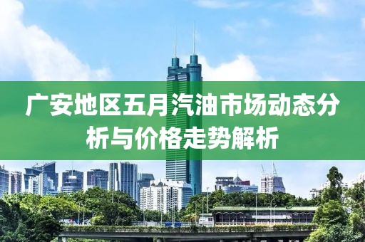 广安地区五月汽油市场动态分析与价格走势解析