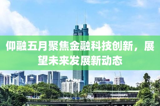 仰融五月聚焦金融科技创新，展望未来发展新动态