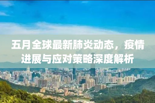 五月全球最新肺炎动态，疫情进展与应对策略深度解析