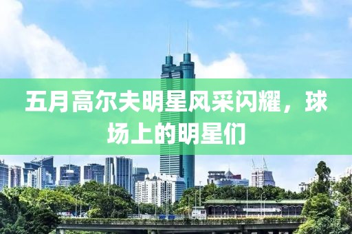 五月高尔夫明星风采闪耀，球场上的明星们