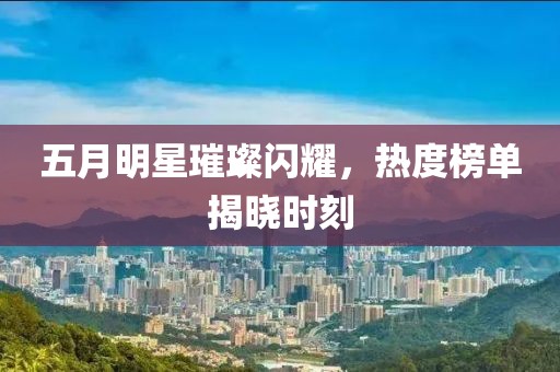 五月明星璀璨闪耀，热度榜单揭晓时刻