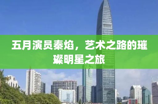 五月演员秦焰，艺术之路的璀璨明星之旅