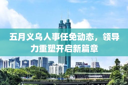 五月义乌人事任免动态，领导力重塑开启新篇章