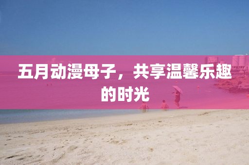 五月动漫母子，共享温馨乐趣的时光