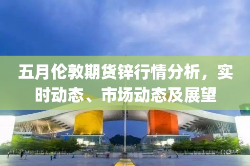 五月伦敦期货锌行情分析，实时动态、市场动态及展望