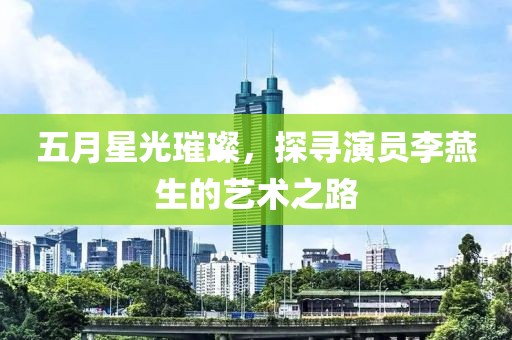 五月星光璀璨，探寻演员李燕生的艺术之路