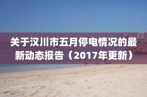 关于汉川市五月停电情况的最新动态报告（2017年更新）