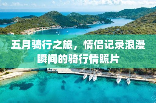 五月骑行之旅，情侣记录浪漫瞬间的骑行情照片
