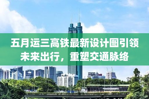 五月运三高铁最新设计图引领未来出行，重塑交通脉络