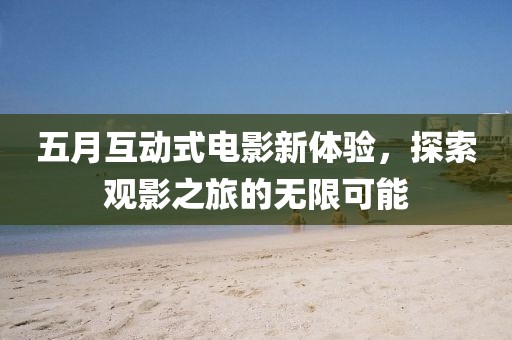 五月互动式电影新体验，探索观影之旅的无限可能