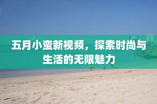 五月小蛮新视频，探索时尚与生活的无限魅力