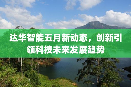 达华智能五月新动态，创新引领科技未来发展趋势