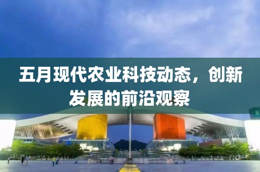 五月现代农业科技动态，创新发展的前沿观察