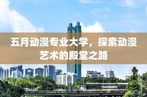 五月动漫专业大学，探索动漫艺术的殿堂之路