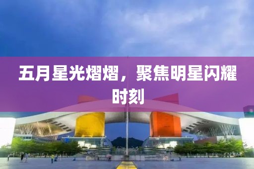 五月星光熠熠，聚焦明星闪耀时刻
