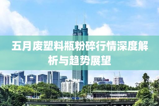 五月废塑料瓶粉碎行情深度解析与趋势展望