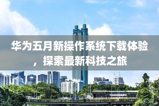 华为五月新操作系统下载体验，探索最新科技之旅