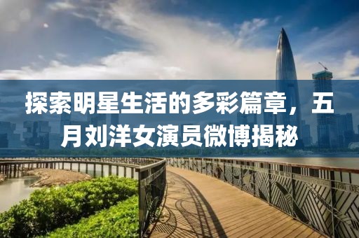 探索明星生活的多彩篇章，五月刘洋女演员微博揭秘