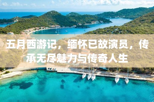 五月西游记，缅怀已故演员，传承无尽魅力与传奇人生