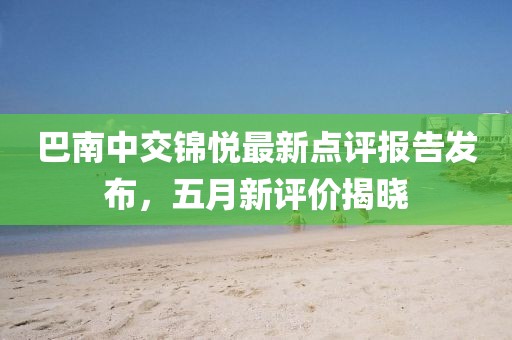 巴南中交锦悦最新点评报告发布，五月新评价揭晓