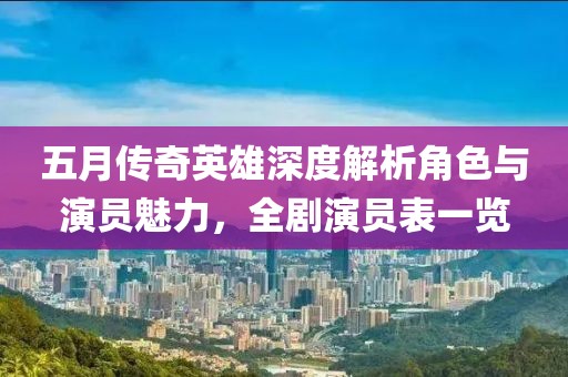 五月传奇英雄深度解析角色与演员魅力，全剧演员表一览