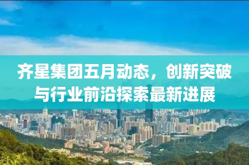 齐星集团五月动态，创新突破与行业前沿探索最新进展