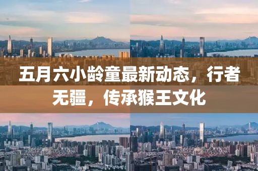 五月六小龄童最新动态，行者无疆，传承猴王文化