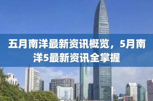 五月南洋最新资讯概览，5月南洋5最新资讯全掌握