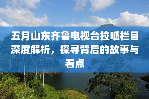 五月山东齐鲁电视台拉呱栏目深度解析，探寻背后的故事与看点