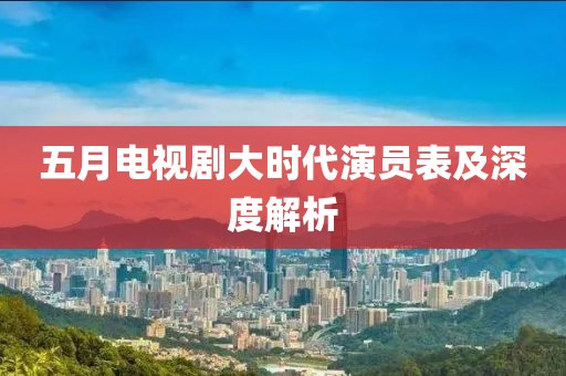五月电视剧大时代演员表及深度解析