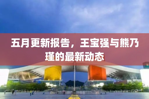 五月更新报告，王宝强与熊乃瑾的最新动态
