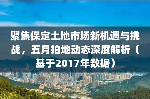聚焦保定土地市场新机遇与挑战，五月拍地动态深度解析（基于2017年数据）